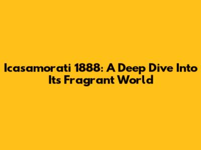 Icasamorati 1888: A Deep Dive Into Its Fragrant World