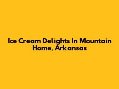 Ice Cream Delights In Mountain Home, Arkansas