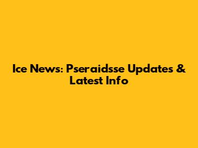 Ice News: Pseraidsse Updates & Latest Info