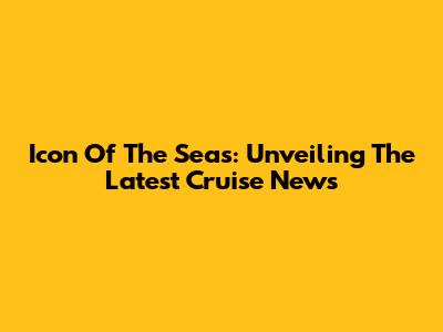 Icon Of The Seas: Unveiling The Latest Cruise News