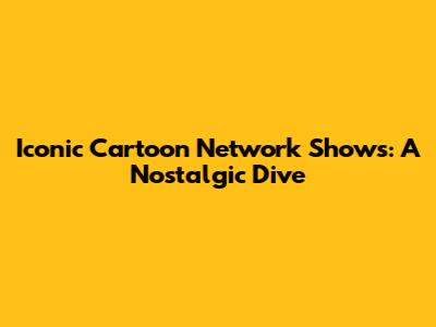 Iconic Cartoon Network Shows: A Nostalgic Dive