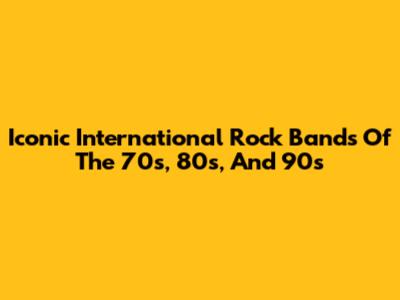 Iconic International Rock Bands Of The 70s, 80s, And 90s