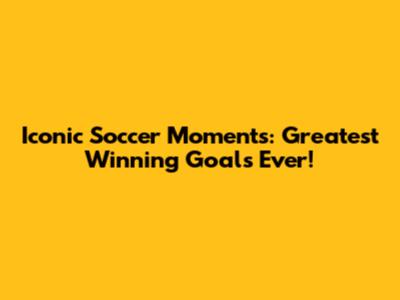 Iconic Soccer Moments: Greatest Winning Goals Ever!