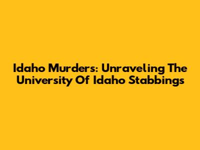 Idaho Murders: Unraveling The University Of Idaho Stabbings