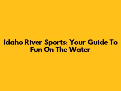 Idaho River Sports: Your Guide To Fun On The Water