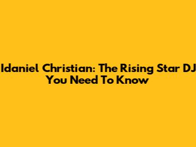 Idaniel Christian: The Rising Star DJ You Need To Know