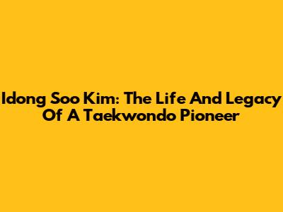 Idong Soo Kim: The Life And Legacy Of A Taekwondo Pioneer