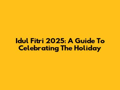 Idul Fitri 2025: A Guide To Celebrating The Holiday