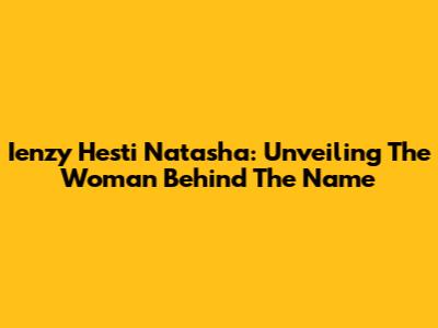 Ienzy Hesti Natasha: Unveiling The Woman Behind The Name