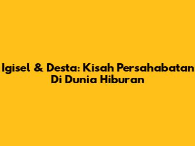 Igisel & Desta: Kisah Persahabatan Di Dunia Hiburan