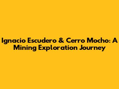 Ignacio Escudero & Cerro Mocho: A Mining Exploration Journey