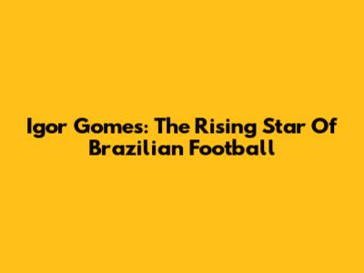 Igor Gomes: The Rising Star Of Brazilian Football