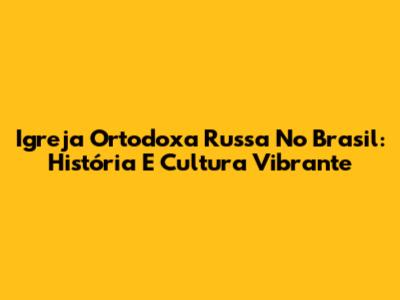 Igreja Ortodoxa Russa No Brasil: História E Cultura Vibrante