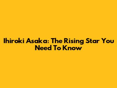 Ihiroki Asaka: The Rising Star You Need To Know