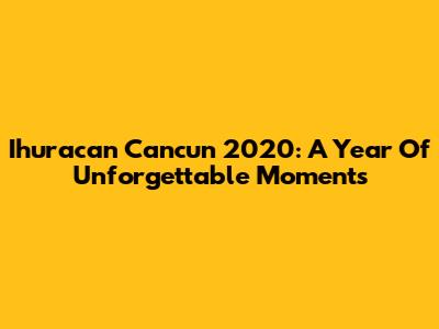 Ihuracan Cancun 2020: A Year Of Unforgettable Moments