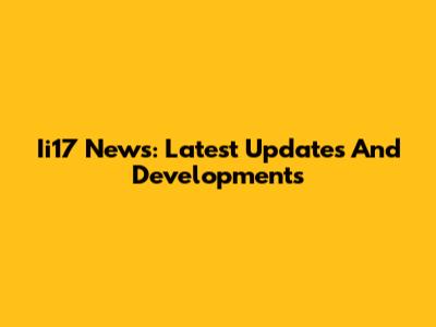 Ii17 News: Latest Updates And Developments