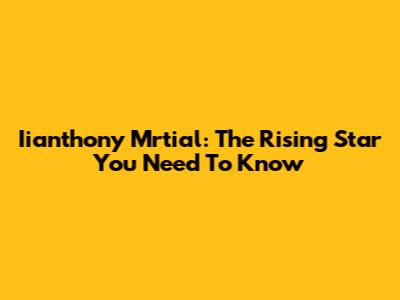 Iianthony Mrtial: The Rising Star You Need To Know