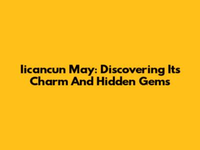 Iicancun May: Discovering Its Charm And Hidden Gems
