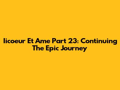 Iicoeur Et Ame Part 23: Continuing The Epic Journey