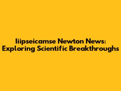 Iiipseicamse Newton News: Exploring Scientific Breakthroughs