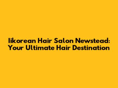 Iikorean Hair Salon Newstead: Your Ultimate Hair Destination