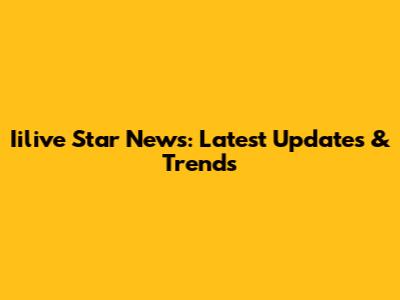 Iilive Star News: Latest Updates & Trends