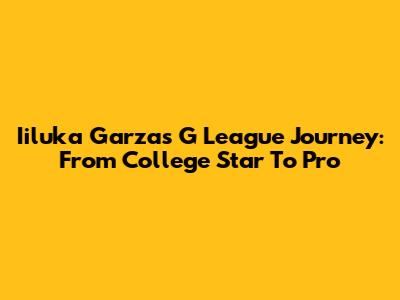 Iiluka Garza's G League Journey: From College Star To Pro