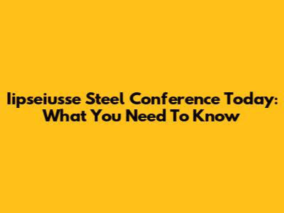 Iipseiusse Steel Conference Today: What You Need To Know