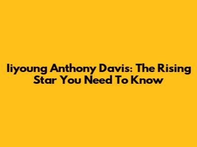 Iiyoung Anthony Davis: The Rising Star You Need To Know