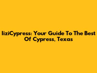 IiziCypress: Your Guide To The Best Of Cypress, Texas