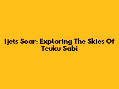 Ijets Soar: Exploring The Skies Of Teuku Sabi
