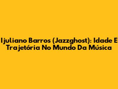 Ijuliano Barros (Jazzghost): Idade E Trajetória No Mundo Da Música
