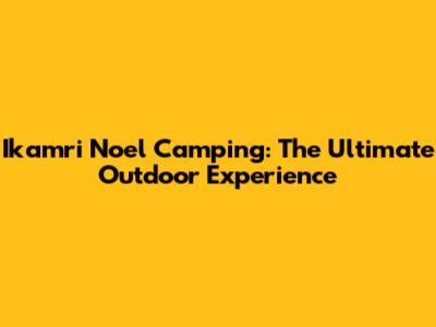 Ikamri Noel Camping: The Ultimate Outdoor Experience