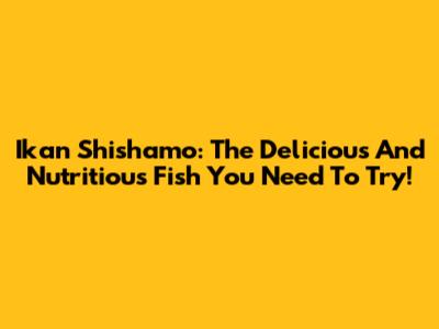 Ikan Shishamo: The Delicious And Nutritious Fish You Need To Try!
