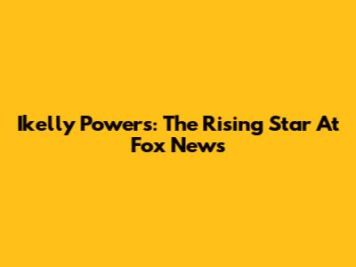 Ikelly Powers: The Rising Star At Fox News