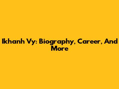 Ikhanh Vy: Biography, Career, And More