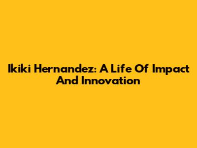 Ikiki Hernandez: A Life Of Impact And Innovation