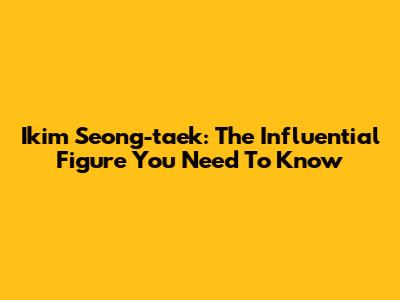 Ikim Seong-taek: The Influential Figure You Need To Know