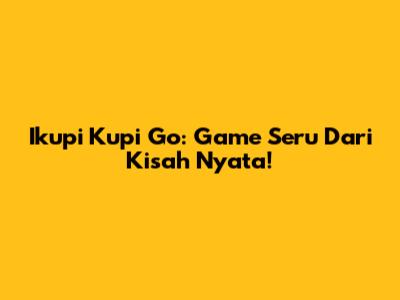 Ikupi Kupi Go: Game Seru Dari Kisah Nyata!
