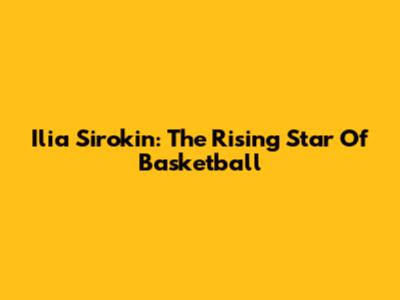 Ilia Sirokin: The Rising Star Of Basketball