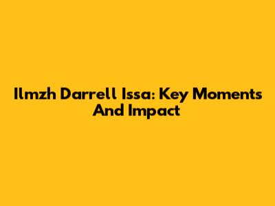 Ilmzh Darrell Issa: Key Moments And Impact