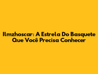 Ilmzhoscar: A Estrela Do Basquete Que Você Precisa Conhecer