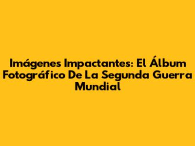 Imágenes Impactantes: El Álbum Fotográfico De La Segunda Guerra Mundial