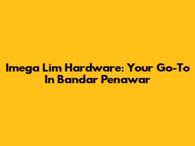 Imega Lim Hardware: Your Go-To In Bandar Penawar