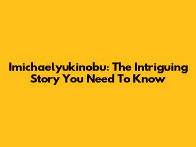 Imichaelyukinobu: The Intriguing Story You Need To Know