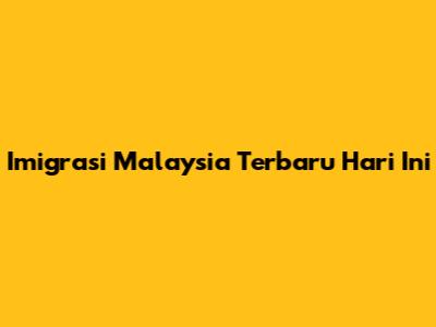 Imigrasi Malaysia Terbaru Hari Ini