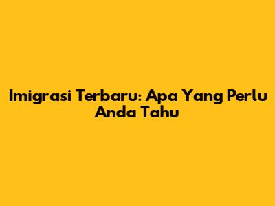 Imigrasi Terbaru: Apa Yang Perlu Anda Tahu