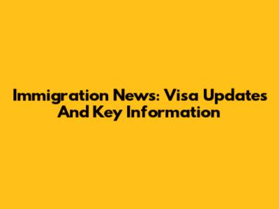 Immigration News: Visa Updates And Key Information