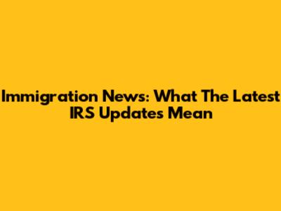 Immigration News: What The Latest IRS Updates Mean