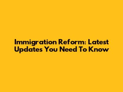 Immigration Reform: Latest Updates You Need To Know